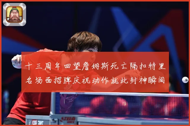 十三周年回望詹姆斯死亡隔扣特里名场面招牌庆祝动作就此封神瞬间赛场复盘