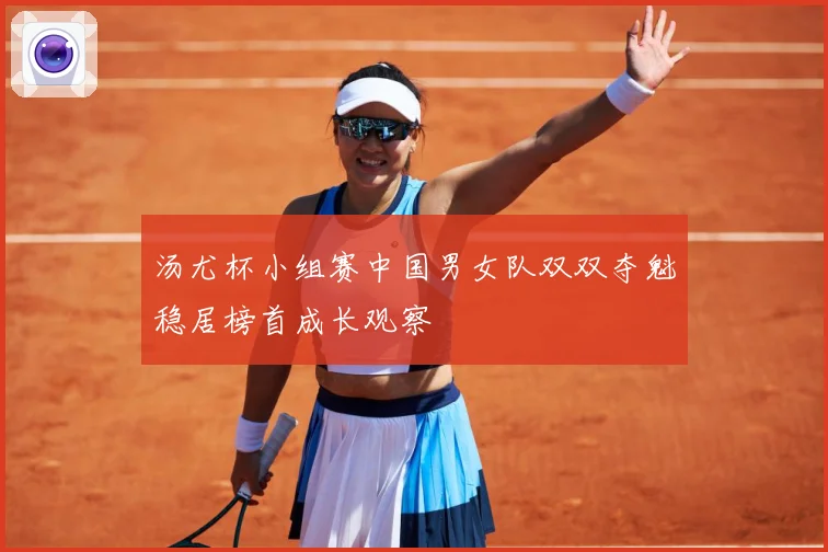 汤尤杯小组赛中国男女队双双夺魁稳居榜首成长观察