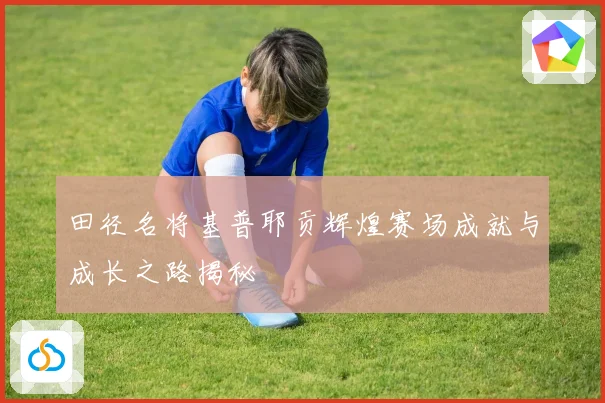 田径名将基普耶贡辉煌赛场成就与成长之路揭秘
