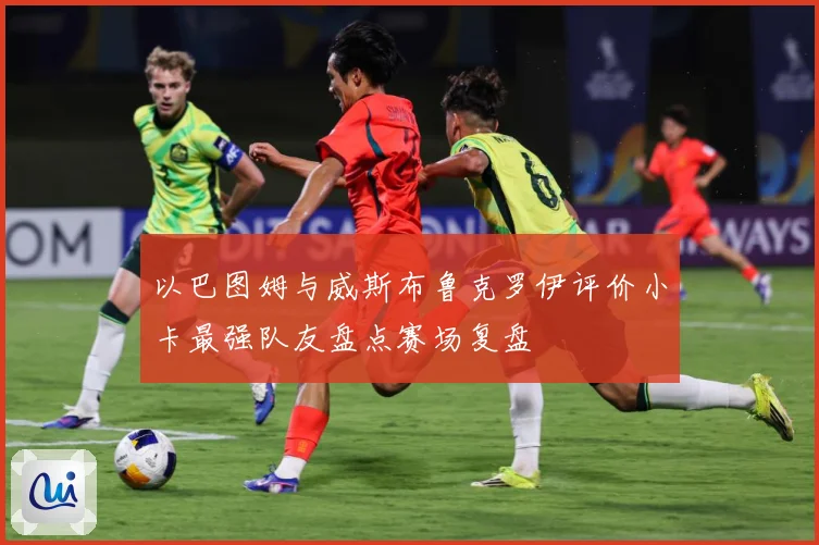 以巴图姆与威斯布鲁克罗伊评价小卡最强队友盘点赛场复盘