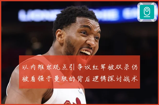 以内维尔观点引争议红军被双杀仍被看强于曼联的背后逻辑探讨战术观察