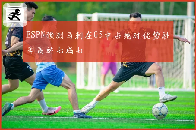 ESPN预测马刺在G5中占绝对优势胜率高达七成七