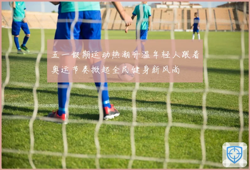 五一假期运动热潮升温年轻人跟着奥运节奏掀起全民健身新风尚