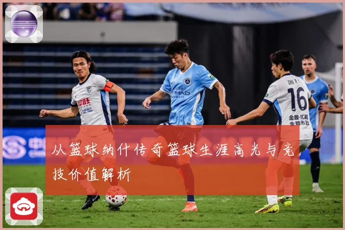 从篮球纳什传奇篮球生涯高光与竞技价值解析