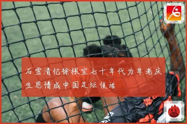 石雪清忆徐根宝七十年代为年老庆生恩情成中国足坛佳话